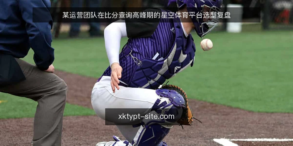 某运营团队在比分查询高峰期的星空体育平台选型复盘 — 场景设定:比分查询需求集中爆发 配图